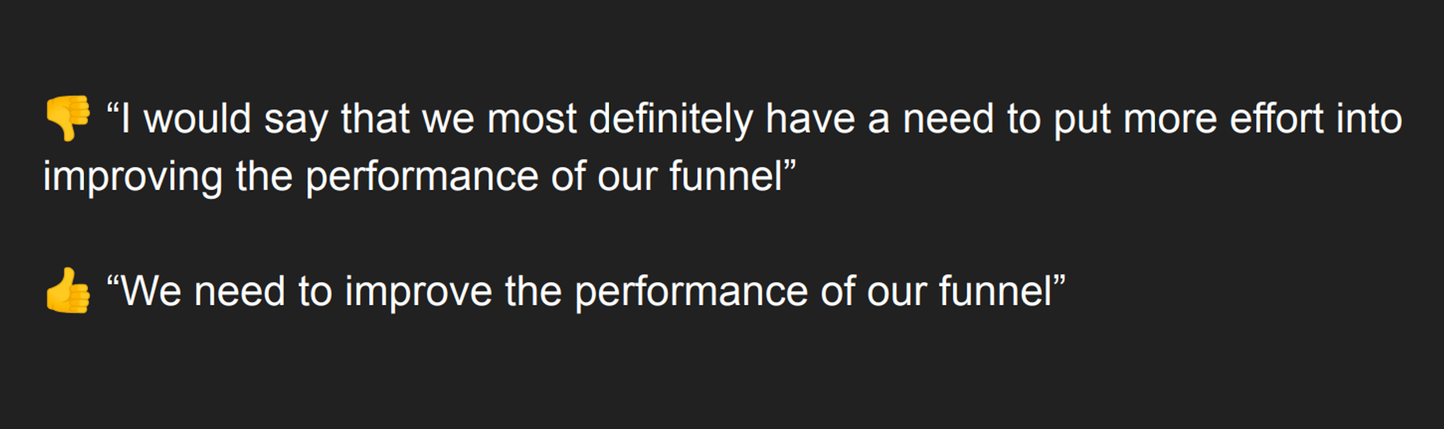 👎 “I would say that we most definitely have a need to put more effort into improving the performance of our funnel”
👍 “We need to improve the performance of our funnel”